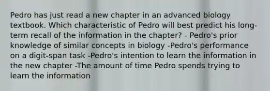 Pedro has just read a new chapter in an advanced biology textbook. Which characteristic of Pedro will best predict his long-term recall of the information in the chapter? - Pedro's prior knowledge of similar concepts in biology -Pedro's performance on a digit-span task -Pedro's intention to learn the information in the new chapter -The amount of time Pedro spends trying to learn the information