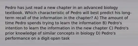 Pedro has just read a new chapter in an advanced biology textbook. Which characteristic of Pedro will best predict his long-term recall of the information in the chapter? A) The amount of time Pedro spends trying to learn the information B) Pedro's intention to learn the information in the new chapter C) Pedro's prior knowledge of similar concepts in biology D) Pedro's performance on a digit-span task