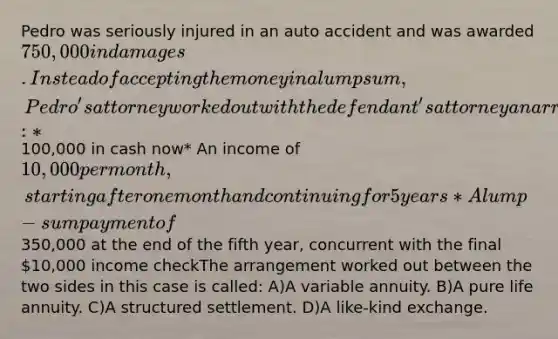 Pedro was seriously injured in an auto accident and was awarded 750,000 in damages. Instead of accepting the money in a lump sum, Pedro's attorney worked out with the defendant's attorney an arrangement under which Pedro would receive the following amounts:*100,000 in cash now* An income of 10,000 per month, starting after one month and continuing for 5 years* A lump-sum payment of350,000 at the end of the fifth year, concurrent with the final 10,000 income checkThe arrangement worked out between the two sides in this case is called: A)A variable annuity. B)A pure life annuity. C)A structured settlement. D)A like-kind exchange.