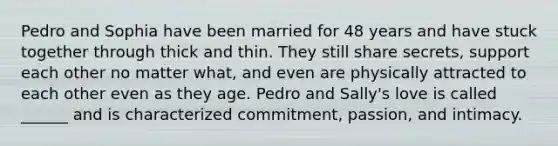 Pedro and Sophia have been married for 48 years and have stuck together through thick and thin. They still share secrets, support each other no matter what, and even are physically attracted to each other even as they age. Pedro and Sally's love is called ______ and is characterized commitment, passion, and intimacy.