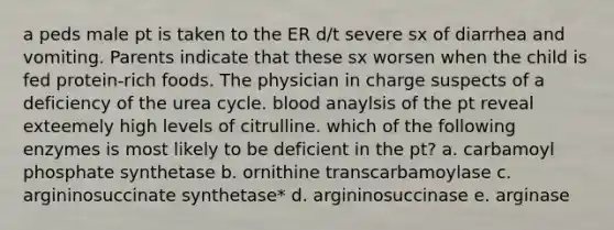 a peds male pt is taken to the ER d/t severe sx of diarrhea and vomiting. Parents indicate that these sx worsen when the child is fed protein-rich foods. The physician in charge suspects of a deficiency of the urea cycle. blood anaylsis of the pt reveal exteemely high levels of citrulline. which of the following enzymes is most likely to be deficient in the pt? a. carbamoyl phosphate synthetase b. ornithine transcarbamoylase c. argininosuccinate synthetase* d. argininosuccinase e. arginase