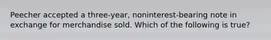 Peecher accepted a three-year, noninterest-bearing note in exchange for merchandise sold. Which of the following is true?