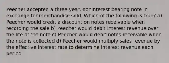 Peecher accepted a three-year, noninterest-bearing note in exchange for merchandise sold. Which of the following is true? a) Peecher would credit a discount on notes receivable when recording the sale b) Peecher would debit interest revenue over the life of the note c) Peecher would debit notes receivable when the note is collected d) Peecher would multiply sales revenue by the effective interest rate to determine interest revenue each period