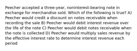 Peecher accepted a three-year, noninterest-bearing note in exchange for merchandise sold. Which of the following is true? A) Peecher would credit a discount on notes receivable when recording the sale B) Peecher would debit interest revenue over the life of the note C) Peecher would debit notes receivable when the note is collected D) Peecher would multiply sales revenue by the effective interest rate to determine interest revenue each period