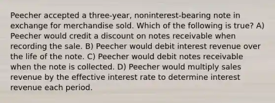 Peecher accepted a three-year, noninterest-bearing note in exchange for merchandise sold. Which of the following is true? A) Peecher would credit a discount on notes receivable when recording the sale. B) Peecher would debit interest revenue over the life of the note. C) Peecher would debit notes receivable when the note is collected. D) Peecher would multiply sales revenue by the effective interest rate to determine interest revenue each period.