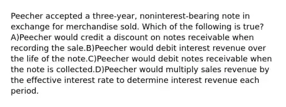 Peecher accepted a three-year, noninterest-bearing note in exchange for merchandise sold. Which of the following is true? A)Peecher would credit a discount on notes receivable when recording the sale.B)Peecher would debit interest revenue over the life of the note.C)Peecher would debit notes receivable when the note is collected.D)Peecher would multiply sales revenue by the effective interest rate to determine interest revenue each period.