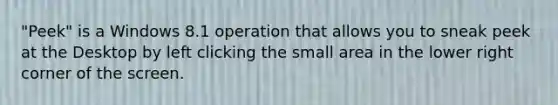 "Peek" is a Windows 8.1 operation that allows you to sneak peek at the Desktop by left clicking the small area in the lower right corner of the screen.