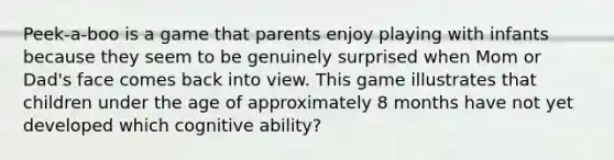 Peek-a-boo is a game that parents enjoy playing with infants because they seem to be genuinely surprised when Mom or Dad's face comes back into view. This game illustrates that children under the age of approximately 8 months have not yet developed which cognitive ability?