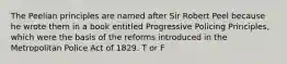 The Peelian principles are named after Sir Robert Peel because he wrote them in a book entitled Progressive Policing Principles, which were the basis of the reforms introduced in the Metropolitan Police Act of 1829. T or F