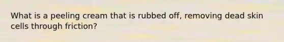 What is a peeling cream that is rubbed off, removing dead skin cells through friction?