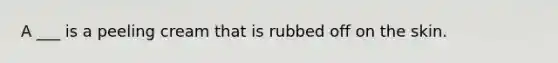 A ___ is a peeling cream that is rubbed off on the skin.