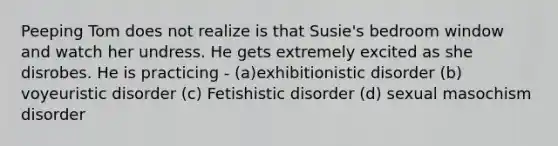 Peeping Tom does not realize is that Susie's bedroom window and watch her undress. He gets extremely excited as she disrobes. He is practicing - (a)exhibitionistic disorder (b) voyeuristic disorder (c) Fetishistic disorder (d) sexual masochism disorder