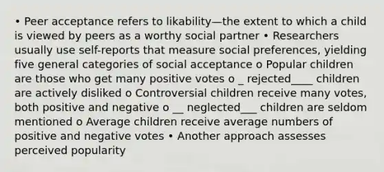 • Peer acceptance refers to likability—the extent to which a child is viewed by peers as a worthy social partner • Researchers usually use self-reports that measure social preferences, yielding five general categories of social acceptance o Popular children are those who get many positive votes o _ rejected____ children are actively disliked o Controversial children receive many votes, both positive and negative o __ neglected___ children are seldom mentioned o Average children receive average numbers of positive and negative votes • Another approach assesses perceived popularity