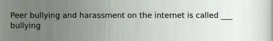 Peer bullying and harassment on the internet is called ___ bullying