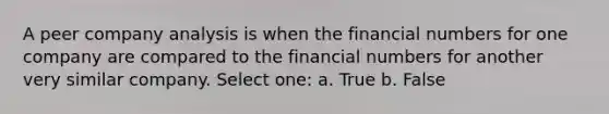 A peer company analysis is when the financial numbers for one company are compared to the financial numbers for another very similar company. Select one: a. True b. False