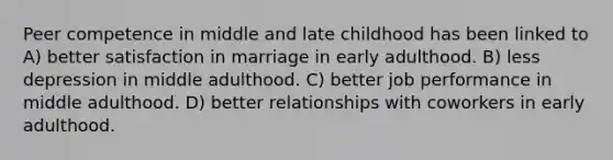 Peer competence in middle and late childhood has been linked to A) better satisfaction in marriage in early adulthood. B) less depression in middle adulthood. C) better job performance in middle adulthood. D) better relationships with coworkers in early adulthood.