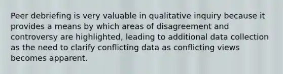 Peer debriefing is very valuable in qualitative inquiry because it provides a means by which areas of disagreement and controversy are highlighted, leading to additional data collection as the need to clarify conflicting data as conflicting views becomes apparent.