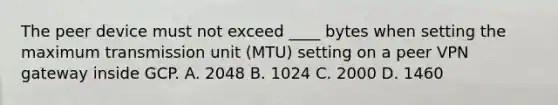 The peer device must not exceed ____ bytes when setting the maximum transmission unit (MTU) setting on a peer VPN gateway inside GCP. A. 2048 B. 1024 C. 2000 D. 1460