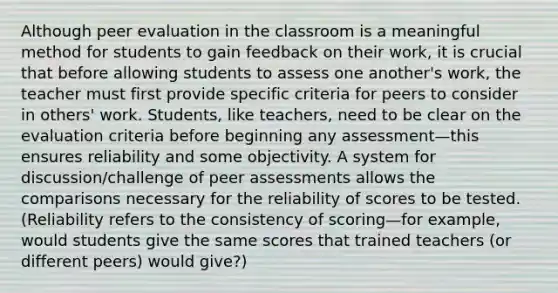 Although peer evaluation in the classroom is a meaningful method for students to gain feedback on their work, it is crucial that before allowing students to assess one another's work, the teacher must first provide specific criteria for peers to consider in others' work. Students, like teachers, need to be clear on the evaluation criteria before beginning any assessment—this ensures reliability and some objectivity. A system for discussion/challenge of peer assessments allows the comparisons necessary for the reliability of scores to be tested. (Reliability refers to the consistency of scoring—for example, would students give the same scores that trained teachers (or different peers) would give?)