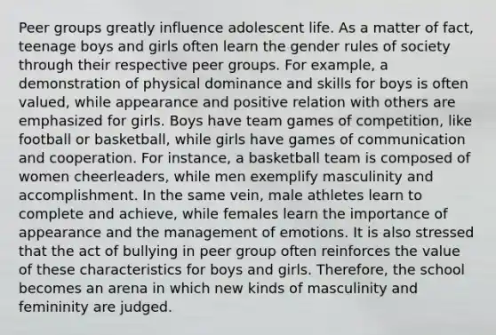 Peer groups greatly influence adolescent life. As a matter of fact, teenage boys and girls often learn the gender rules of society through their respective peer groups. For example, a demonstration of physical dominance and skills for boys is often valued, while appearance and positive relation with others are emphasized for girls. Boys have team games of competition, like football or basketball, while girls have games of communication and cooperation. For instance, a basketball team is composed of women cheerleaders, while men exemplify masculinity and accomplishment. In the same vein, male athletes learn to complete and achieve, while females learn the importance of appearance and the management of emotions. It is also stressed that the act of bullying in peer group often reinforces the value of these characteristics for boys and girls. Therefore, the school becomes an arena in which new kinds of masculinity and femininity are judged.