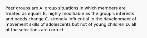 Peer groups are A. group situations in which members are treated as equals B. highly modifiable as the group's interests and needs change C. strongly influential in the development of movement skills of adolescents but not of young children D. all of the selections are correct