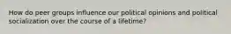 How do peer groups influence our political opinions and political socialization over the course of a lifetime?