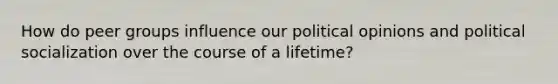 How do peer groups influence our political opinions and political socialization over the course of a lifetime?