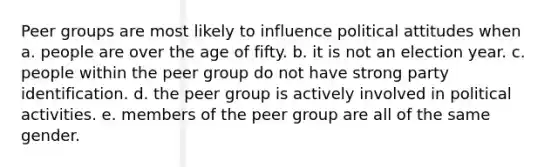 Peer groups are most likely to influence political attitudes when a. people are over the age of fifty. b. it is not an election year. c. people within the peer group do not have strong party identification. d. the peer group is actively involved in political activities. e. members of the peer group are all of the same gender.