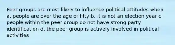 Peer groups are most likely to influence political attitudes when a. people are over the age of fifty b. it is not an election year c. people within the peer group do not have strong party identification d. the peer group is actively involved in political activities