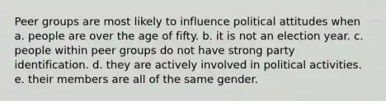 Peer groups are most likely to influence political attitudes when a. people are over the age of fifty. b. it is not an election year. c. people within peer groups do not have strong party identification. d. they are actively involved in political activities. e. their members are all of the same gender.