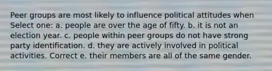 Peer groups are most likely to influence political attitudes when Select one: a. people are over the age of fifty. b. it is not an election year. c. people within peer groups do not have strong party identification. d. they are actively involved in political activities. Correct e. their members are all of the same gender.