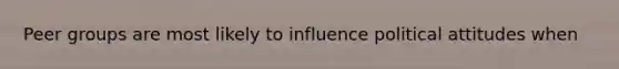 Peer groups are most likely to influence political attitudes when