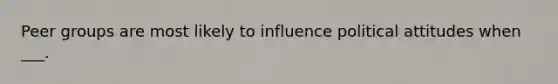 Peer groups are most likely to influence political attitudes when ___.