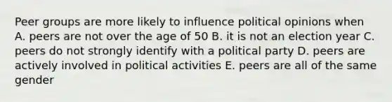 Peer groups are more likely to influence political opinions when A. peers are not over the age of 50 B. it is not an election year C. peers do not strongly identify with a political party D. peers are actively involved in political activities E. peers are all of the same gender