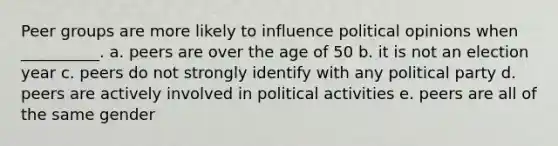 Peer groups are more likely to influence political opinions when __________. a. peers are over the age of 50 b. it is not an election year c. peers do not strongly identify with any political party d. peers are actively involved in political activities e. peers are all of the same gender