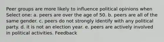 Peer groups are more likely to influence political opinions when Select one: a. peers are over the age of 50. b. peers are all of the same gender. c. peers do not strongly identify with any political party. d. it is not an election year. e. peers are actively involved in political activities. Feedback