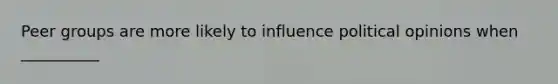 Peer groups are more likely to influence political opinions when __________