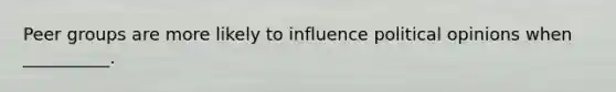 Peer groups are more likely to influence political opinions when __________.