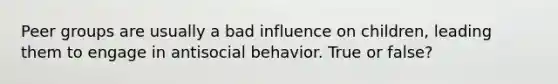 Peer groups are usually a bad influence on children, leading them to engage in antisocial behavior. True or false?