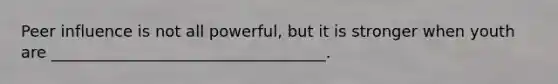 Peer influence is not all powerful, but it is stronger when youth are ___________________________________.