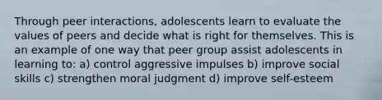 Through peer interactions, adolescents learn to evaluate the values of peers and decide what is right for themselves. This is an example of one way that peer group assist adolescents in learning to: a) control aggressive impulses b) improve social skills c) strengthen moral judgment d) improve self-esteem