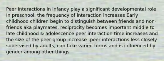 Peer interactions in infancy play a significant developmental role In preschool, the frequency of interaction increases Early childhood children begin to distinguish between friends and non-friends aka playmates, reciprocity becomes important middle to late childhood & adolescence peer interaction time increases and the size of the peer group increase -peer interactions less closely supervised by adults, can take varied forms and is influenced by gender among other things