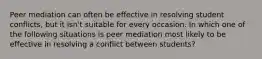 Peer mediation can often be effective in resolving student conflicts, but it isn't suitable for every occasion. In which one of the following situations is peer mediation most likely to be effective in resolving a conflict between students?