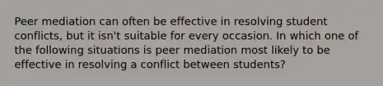 Peer mediation can often be effective in resolving student conflicts, but it isn't suitable for every occasion. In which one of the following situations is peer mediation most likely to be effective in resolving a conflict between students?