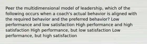 Peer the multidimensional model of leadership, which of the following occurs when a coach's actual behavior is aligned with the required behavior and the preferred behavior? Low performance and low satisfaction High performance and high satisfaction High performance, but low satisfaction Low performance, but high satisfaction