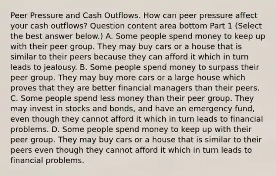 Peer Pressure and Cash Outflows. How can peer pressure affect your cash​ outflows? Question content area bottom Part 1 ​(Select the best answer​ below.) A. Some people spend money to keep up with their peer group. They may buy cars or a house that is similar to their peers because they can afford it which in turn leads to jealousy. B. Some people spend money to surpass their peer group. They may buy more cars or a large house which proves that they are better financial managers than their peers. C. Some people spend less money than their peer group. They may invest in stocks and​ bonds, and have an emergency​ fund, even though they cannot afford it which in turn leads to financial problems. D. Some people spend money to keep up with their peer group. They may buy cars or a house that is similar to their peers even though they cannot afford it which in turn leads to financial problems.