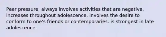 Peer pressure: always involves activities that are negative. increases throughout adolescence. involves the desire to conform to one's friends or contemporaries. is strongest in late adolescence.