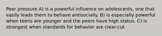 Peer pressure A) is a powerful influence on adolescents, one that easily leads them to behave antisocially. B) is especially powerful when teens are younger and the peers have high status. C) is strongest when standards for behavior are clear-cut.