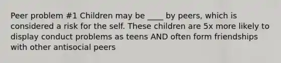 Peer problem #1 Children may be ____ by peers, which is considered a risk for the self. These children are 5x more likely to display conduct problems as teens AND often form friendships with other antisocial peers