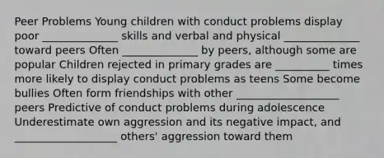 Peer Problems Young children with conduct problems display poor ______________ skills and verbal and physical ______________ toward peers Often ______________ by peers, although some are popular Children rejected in primary grades are __________ times more likely to display conduct problems as teens Some become bullies Often form friendships with other ___________________ peers Predictive of conduct problems during adolescence Underestimate own aggression and its negative impact, and ___________________ others' aggression toward them